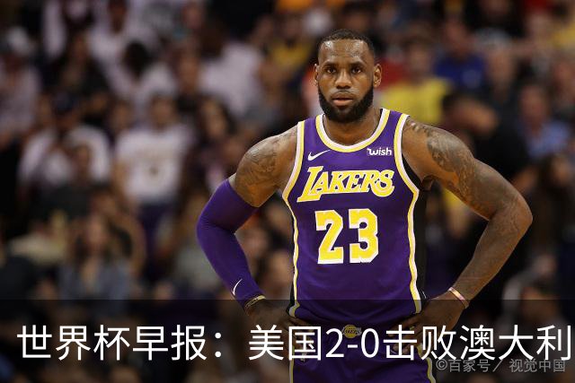 世界杯早报：美国2-0击败澳大利亚提前出线 亚足联球队遭6连败