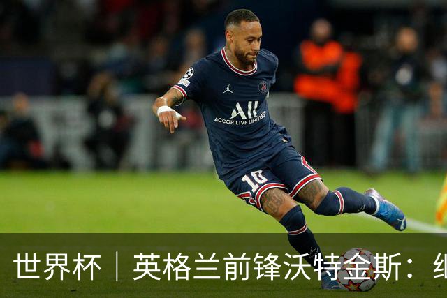世界杯｜英格兰前锋沃特金斯：继续当好“超级替补”