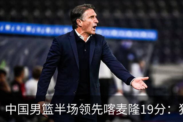 中国男篮半场领先喀麦隆19分：狂轰11三分 贺希宁12分庞峥麟11分