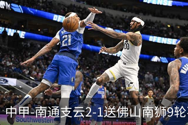 中甲-南通支云2-1送佛山南狮9轮不胜 胡鸣飞破门安屹斐进球制胜