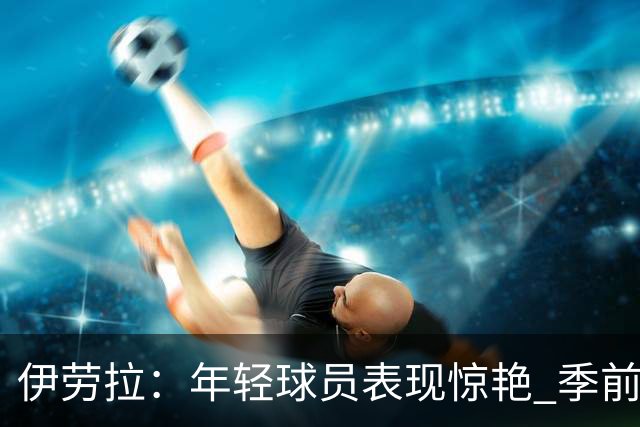 伊劳拉：年轻球员表现惊艳 季前赛教练团队对我帮助很大