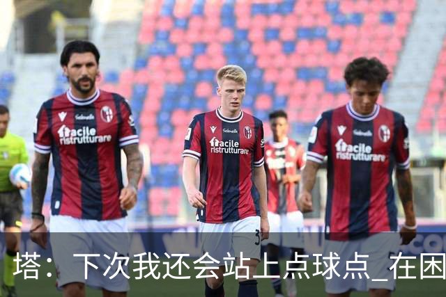 塔：下次我还会站上点球点 在困难的时刻承担责任很重要