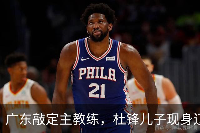 广东敲定主教练，杜锋儿子现身辽宁，新疆更换总经理，江苏暂缓交易榜眼签