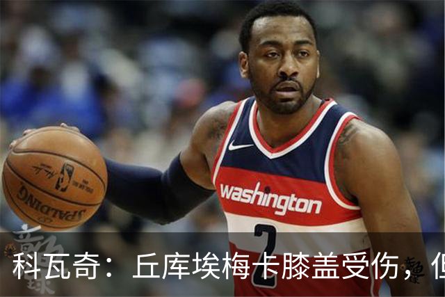 科瓦奇：丘库埃梅卡膝盖受伤，但看起来不严重