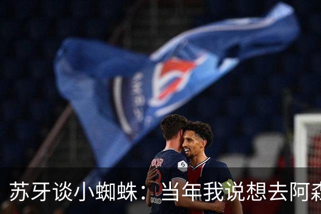 苏牙谈小蜘蛛：当年我说想去阿森纳 杰拉德说再留1年助我去皇萨仁