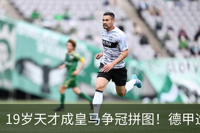 19岁天才成皇马争冠拼图！德甲造20球+118次过人，6亿组合全欧第1