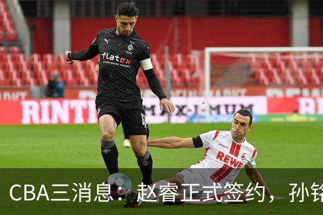CBA三消息：赵睿正式签约，孙铭徽留遗憾，广东队报价国家队前锋